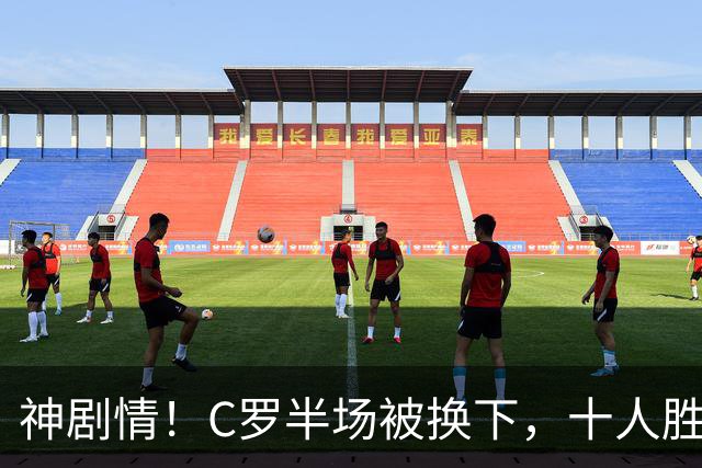 神剧情！C罗半场被换下，十人胜利下半场连扳三球上演3-2惊天逆转